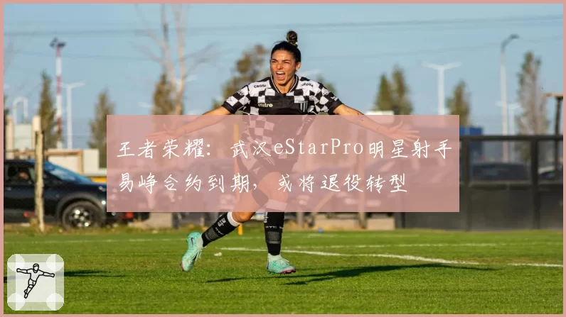 王者荣耀:武汉eStarPro明星射手易峥合约到期,或将退役转型