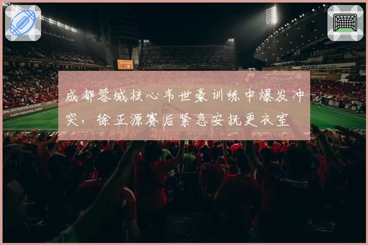 成都蓉城核心韦世豪训练中爆发冲突,徐正源赛后紧急安抚更衣室