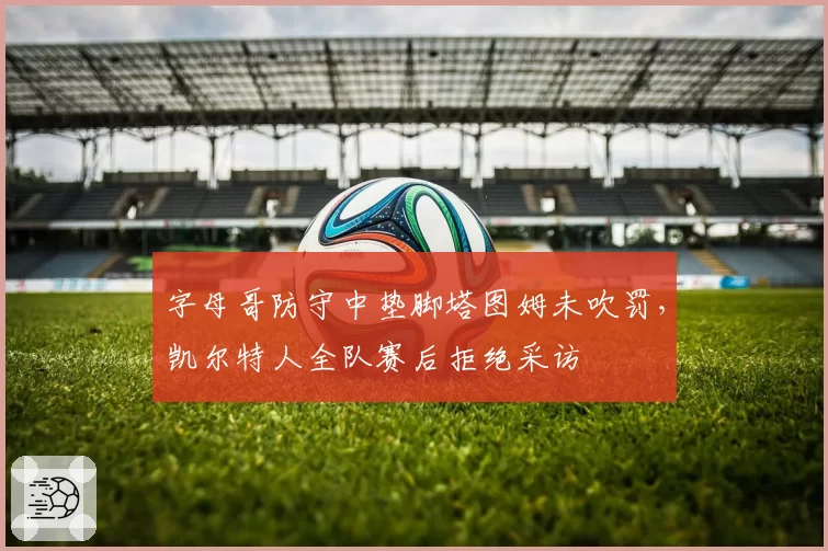 字母哥防守中垫脚塔图姆未吹罚,凯尔特人全队赛后拒绝采访