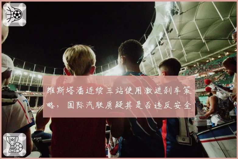 维斯塔潘连续三站使用激进刹车策略,国际汽联质疑其是否违反安全规则