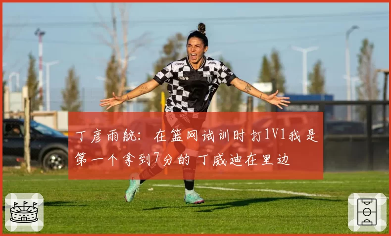 丁彦雨航:在篮网试训时打1V1我是第一个拿到7分的 丁威迪在里边