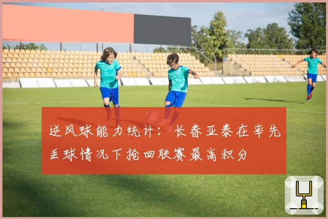 逆风球能力统计：长春亚泰在率先丢球情况下抢回联赛最高积分