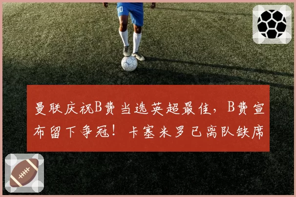 曼联庆祝B费当选英超最佳,B费宣布留下争冠!卡塞米罗已离队缺席