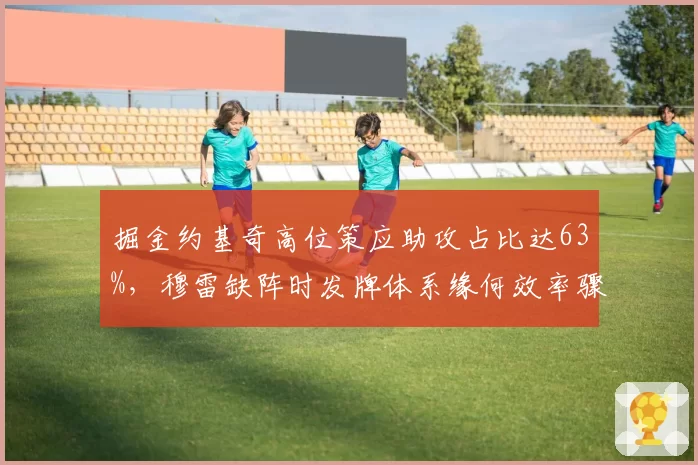 掘金约基奇高位策应助攻占比达63%，穆雷缺阵时发牌体系缘何效率骤降？