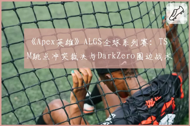 《Apex英雄》ALGS全球系列赛：TSM跳点冲突裁决与DarkZero圈边战术判罚分析