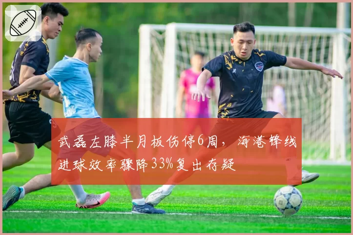武磊左膝半月板伤停6周,海港锋线进球效率骤降33%复出存疑