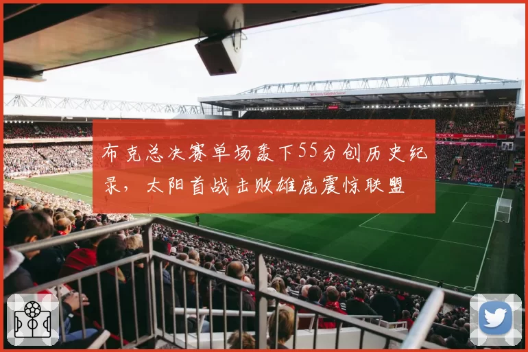 布克总决赛单场轰下55分创历史纪录，太阳首战击败雄鹿震惊联盟