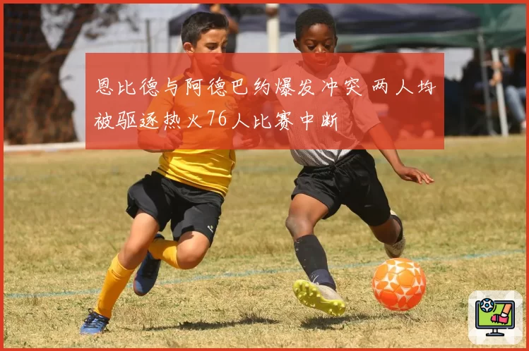 恩比德与阿德巴约爆发冲突 两人均被驱逐热火76人比赛中断