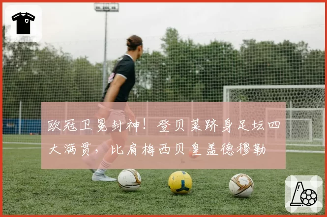 欧冠卫冕封神！登贝莱跻身足坛四大满贯，比肩梅西贝皇盖德穆勒