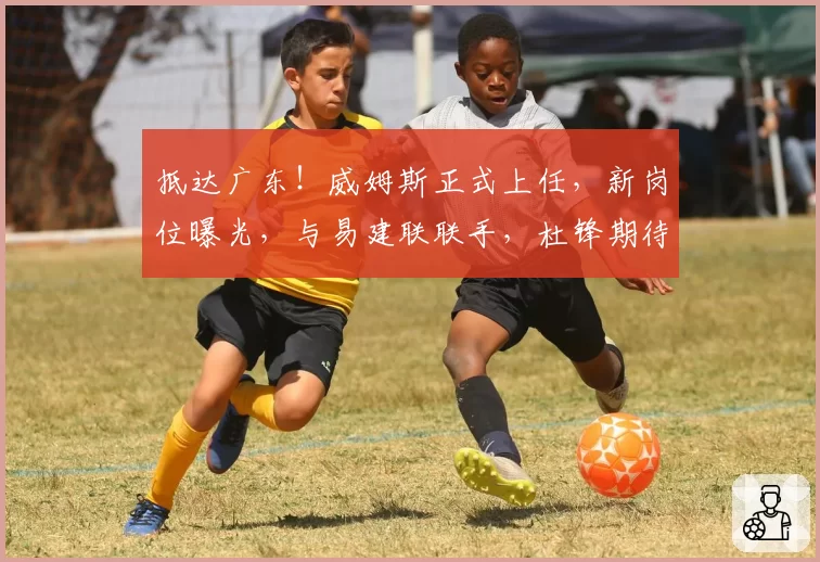 抵达广东!威姆斯正式上任,新岗位曝光,与易建联联手,杜锋期待