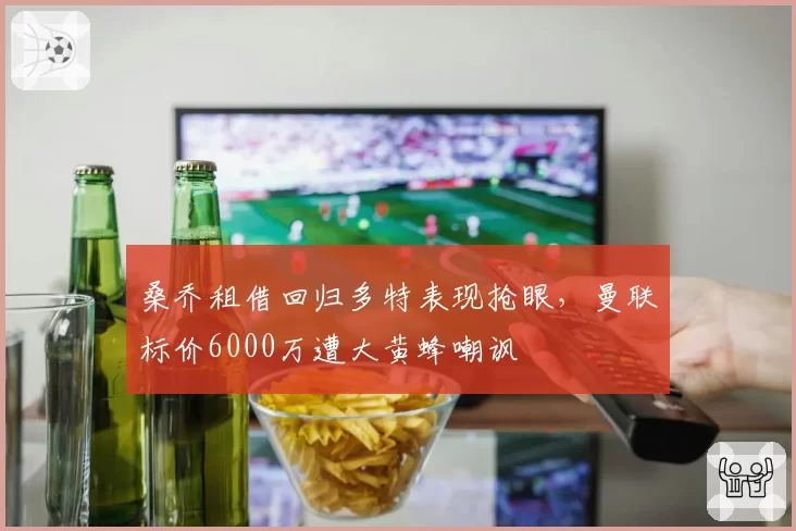 桑乔租借回归多特表现抢眼,曼联标价6000万遭大黄蜂嘲讽