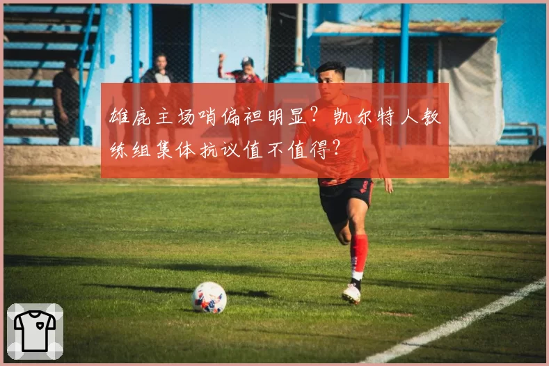 雄鹿主场哨偏袒明显？凯尔特人教练组集体抗议值不值得？