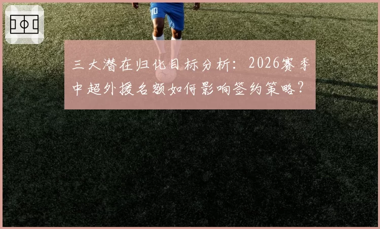 三大潜在归化目标分析:2026赛季中超外援名额如何影响签约策略?