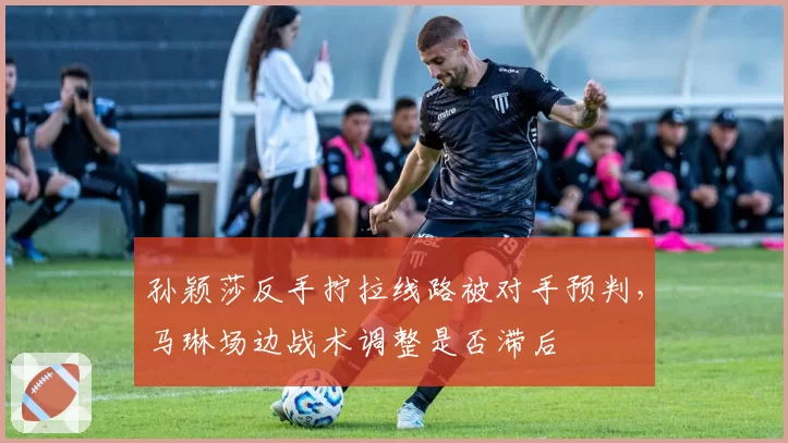 孙颖莎反手拧拉线路被对手预判,马琳场边战术调整是否滞后