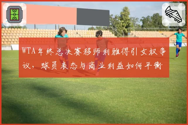 WTA年终总决赛移师利雅得引女权争议,球员表态与商业利益如何平衡?