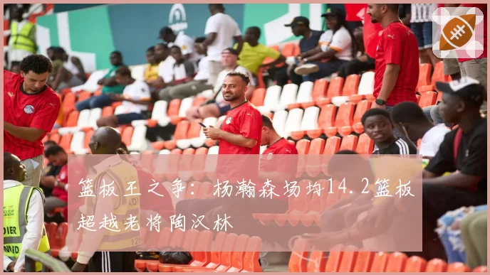 篮板王之争：杨瀚森场均14.2篮板超越老将陶汉林