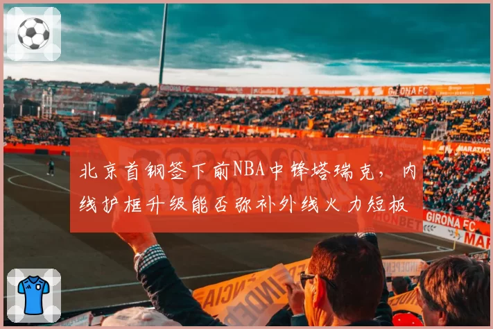 北京首钢签下前NBA中锋塔瑞克,内线护框升级能否弥补外线火力短板