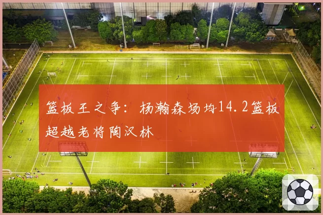 篮板王之争：杨瀚森场均14.2篮板超越老将陶汉林