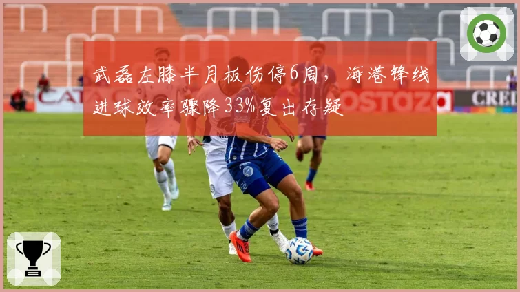 武磊左膝半月板伤停6周,海港锋线进球效率骤降33%复出存疑