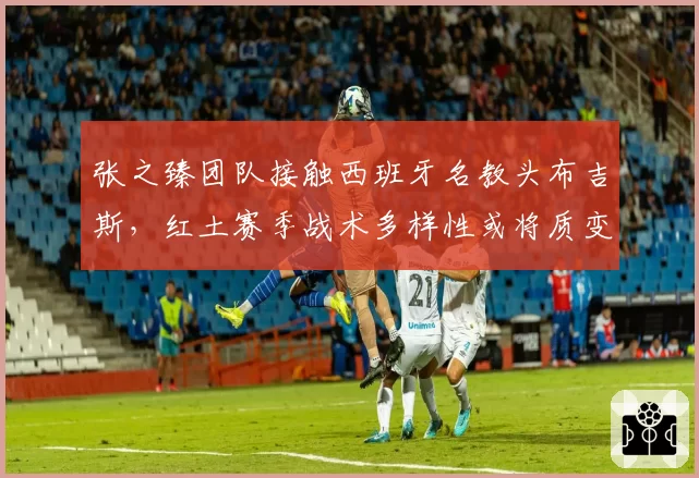 张之臻团队接触西班牙名教头布吉斯,红土赛季战术多样性或将质变