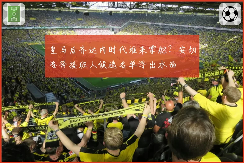 皇马后齐达内时代谁来掌舵？安切洛蒂接班人候选名单浮出水面