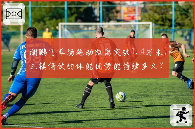 谢鹏飞单场跑动距离突破1.4万米,三镇倚仗的体能优势能持续多久?