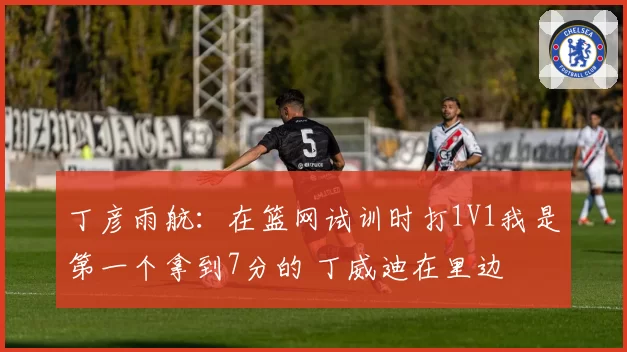 丁彦雨航:在篮网试训时打1V1我是第一个拿到7分的 丁威迪在里边