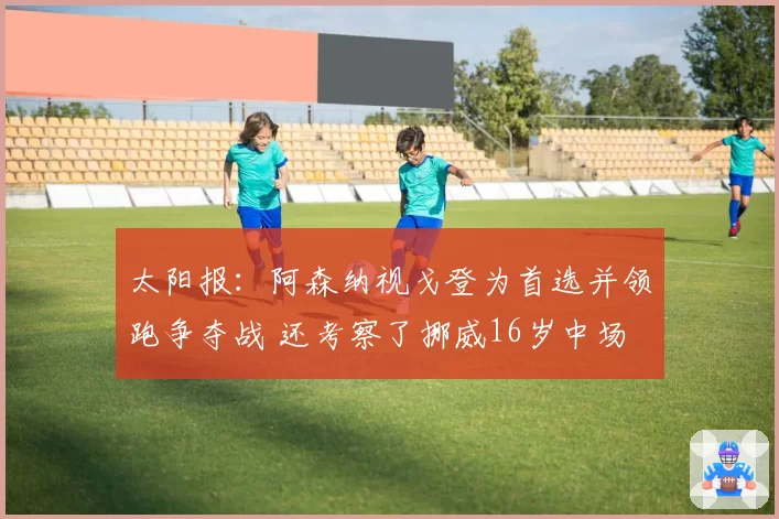 太阳报：阿森纳视戈登为首选并领跑争夺战 还考察了挪威16岁中场