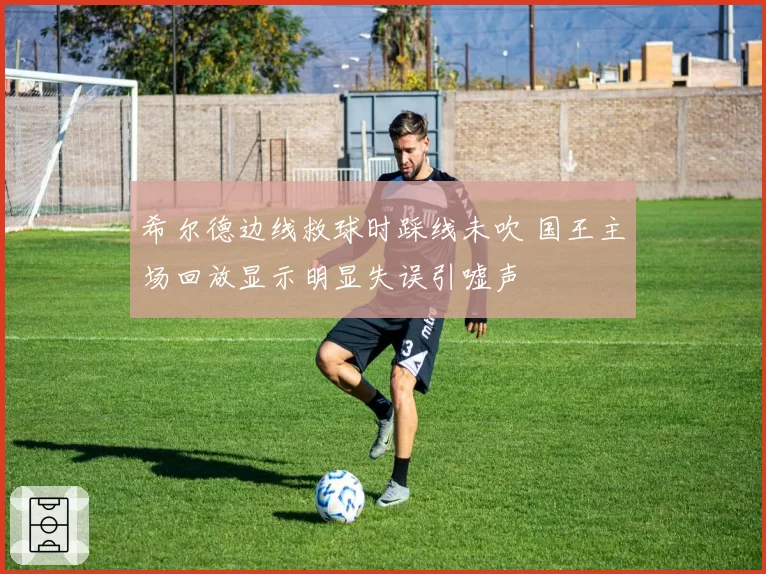 希尔德边线救球时踩线未吹 国王主场回放显示明显失误引嘘声