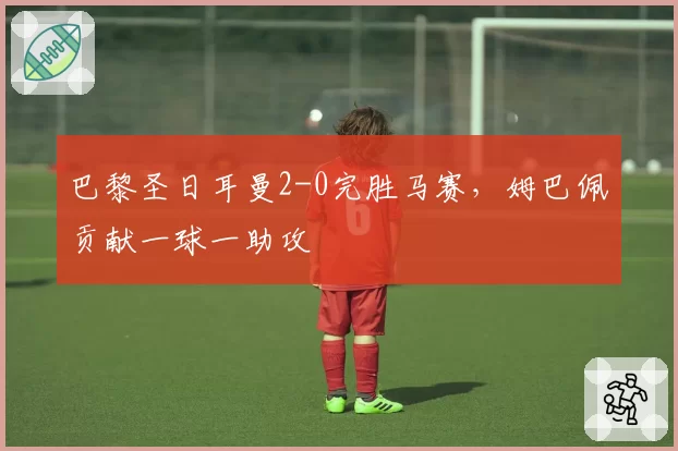 巴黎圣日耳曼2-0完胜马赛,姆巴佩贡献一球一助攻