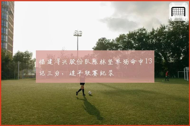 福建浔兴股份队陈林坚单场命中13记三分，追平联赛纪录