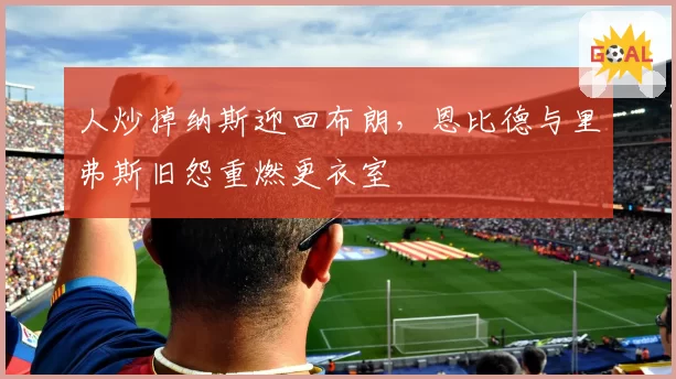 人炒掉纳斯迎回布朗，恩比德与里弗斯旧怨重燃更衣室