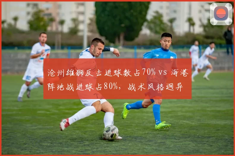 沧州雄狮反击进球数占70% vs 海港阵地战进球占80%，战术风格迥异