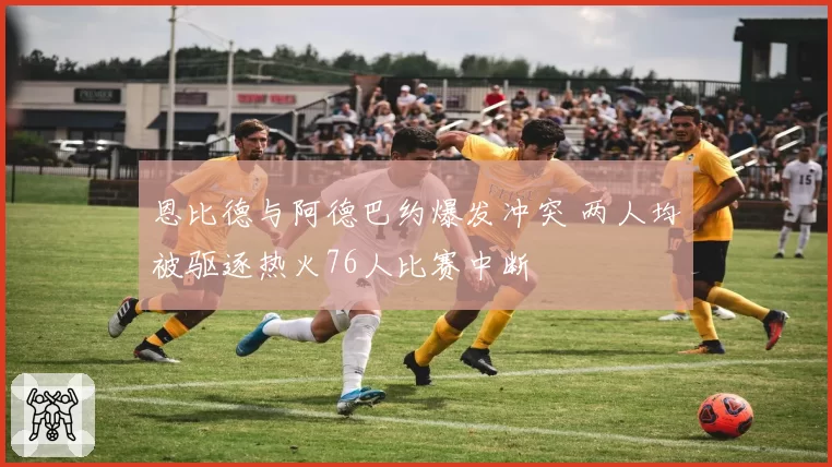 恩比德与阿德巴约爆发冲突 两人均被驱逐热火76人比赛中断