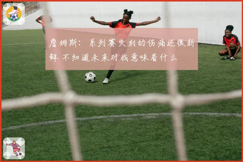 詹姆斯:系列赛失利的伤痛还很新鲜 不知道未来对我意味着什么