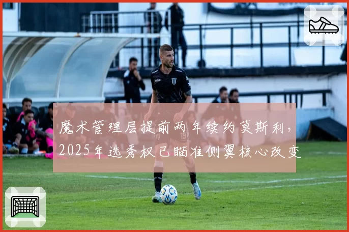 魔术管理层提前两年续约莫斯利,2025年选秀权已瞄准侧翼核心改变防守体系