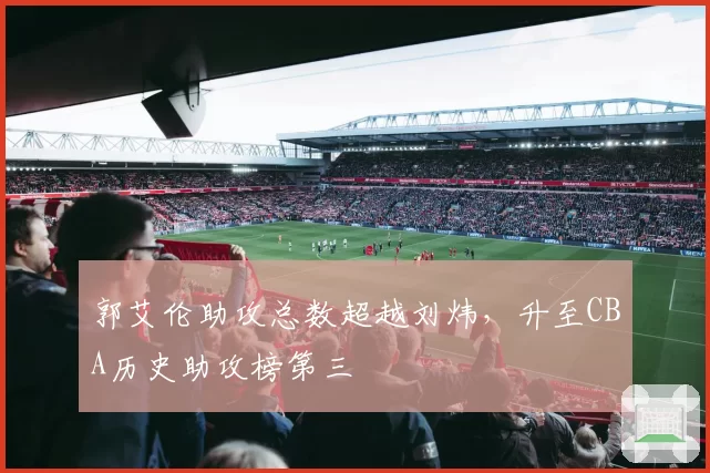 郭艾伦助攻总数超越刘炜,升至CBA历史助攻榜第三