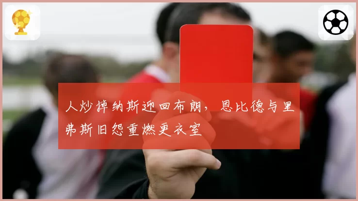 人炒掉纳斯迎回布朗，恩比德与里弗斯旧怨重燃更衣室