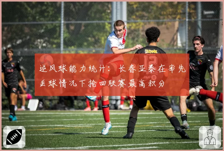 逆风球能力统计：长春亚泰在率先丢球情况下抢回联赛最高积分