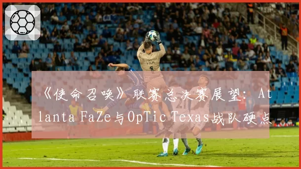 《使命召唤》联赛总决赛展望:Atlanta FaZe与OpTic Texas战队硬点模式数据对比