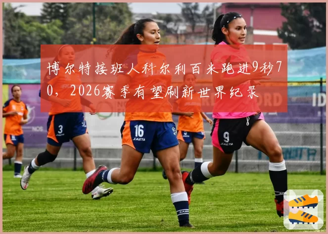博尔特接班人科尔利百米跑进9秒70,2026赛季有望刷新世界纪录