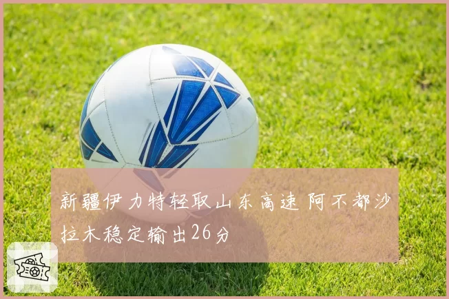 新疆伊力特轻取山东高速 阿不都沙拉木稳定输出26分