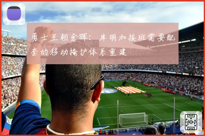 勇士王朝余晖：库明加接班需要配套的移动掩护体系重建