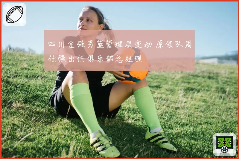四川金强男篮管理层变动 原领队周仕强出任俱乐部总经理
