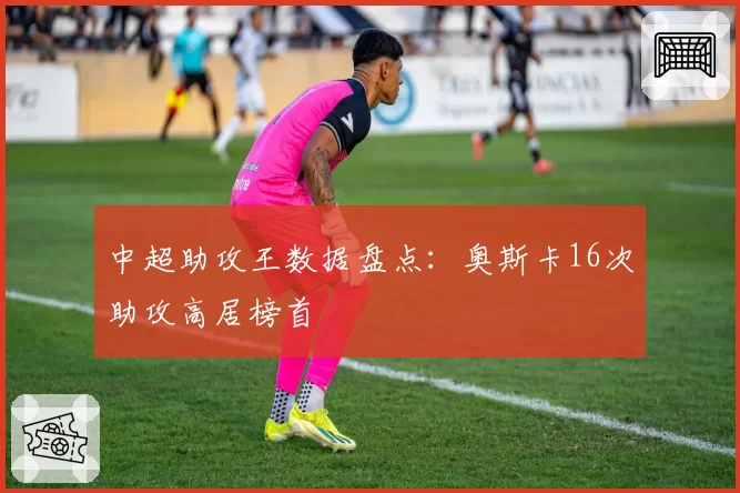 中超助攻王数据盘点:奥斯卡16次助攻高居榜首