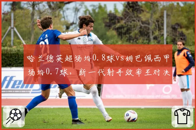 哈兰德英超场均0.8球vs姆巴佩西甲场均0.7球,新一代射手效率王对决