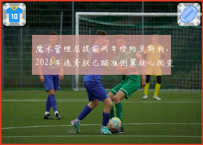 魔术管理层提前两年续约莫斯利,2025年选秀权已瞄准侧翼核心改变防守体系