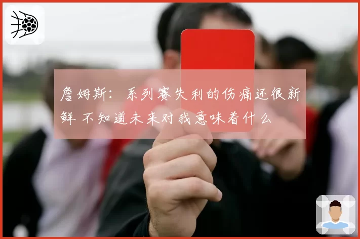詹姆斯：系列赛失利的伤痛还很新鲜 不知道未来对我意味着什么