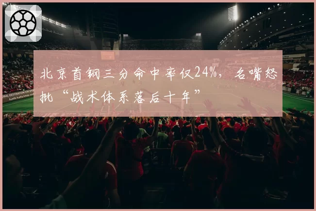 北京首钢三分命中率仅24%，名嘴怒批“战术体系落后十年”