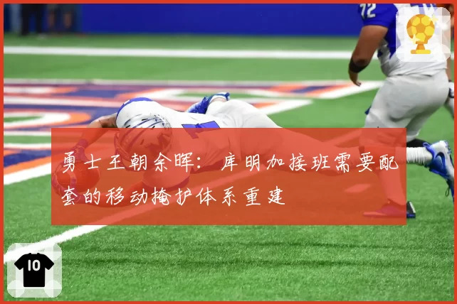 勇士王朝余晖：库明加接班需要配套的移动掩护体系重建